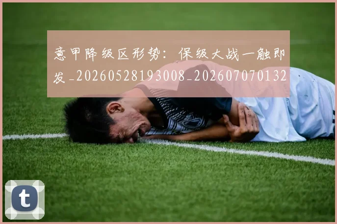 意甲降级区形势：保级大战一触即发_20260528193008_20260707013221