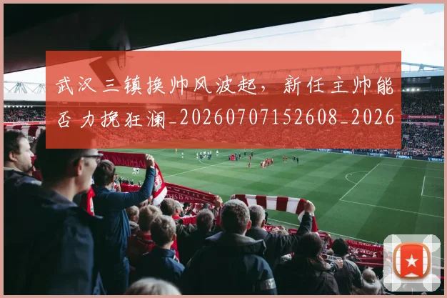 武汉三镇换帅风波起,新任主帅能否力挽狂澜_20260707152608_20260801170352