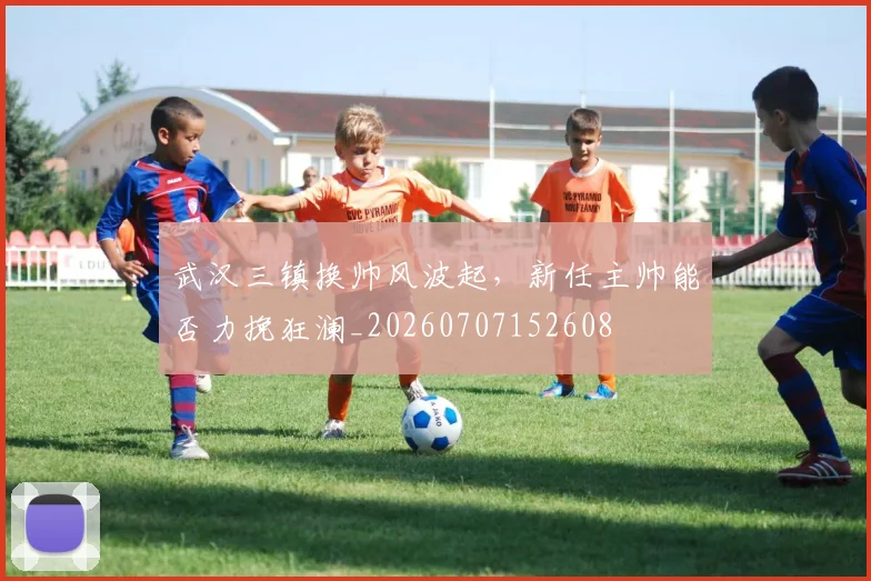 武汉三镇换帅风波起,新任主帅能否力挽狂澜_20260707152608