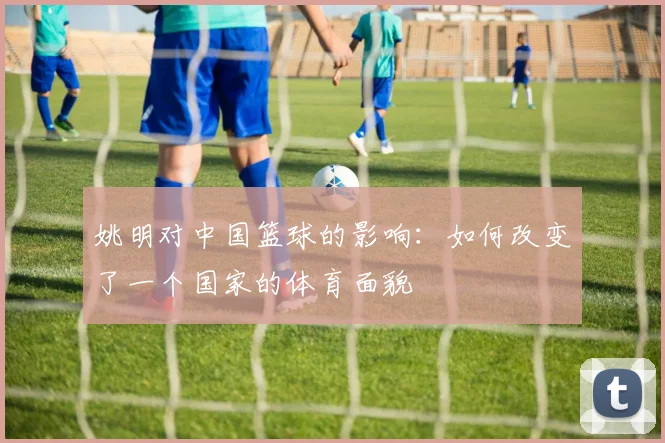 姚明对中国篮球的影响：如何改变了一个国家的体育面貌