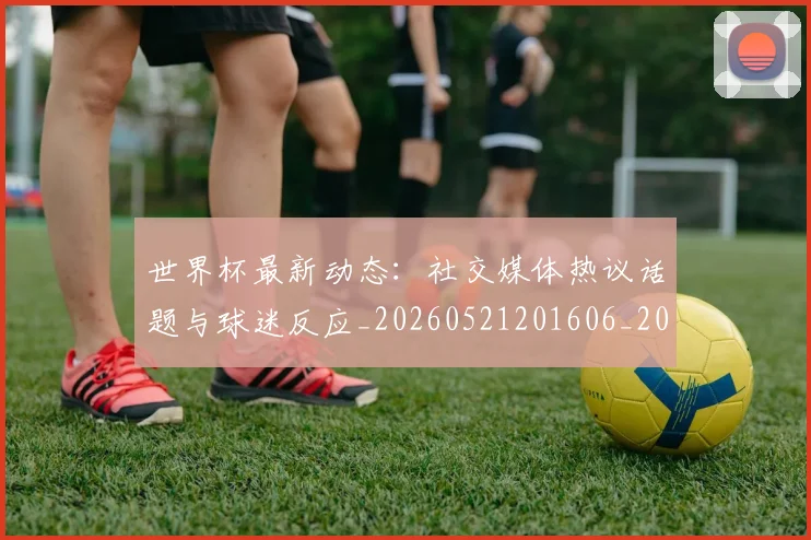 世界杯最新动态：社交媒体热议话题与球迷反应_20260521201606_20260702174222