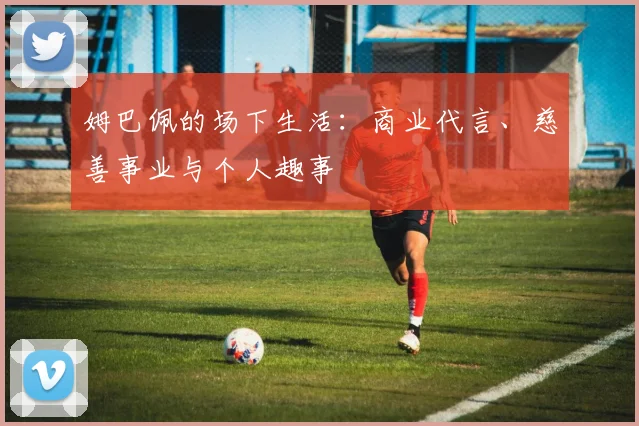 姆巴佩的场下生活:商业代言、慈善事业与个人趣事