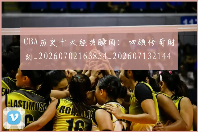 CBA历史十大经典瞬间：回顾传奇时刻_20260702163854_20260713214451
