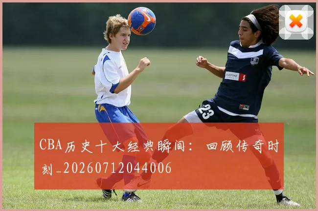 CBA历史十大经典瞬间：回顾传奇时刻_20260712044006
