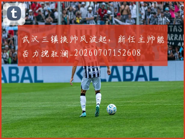 武汉三镇换帅风波起,新任主帅能否力挽狂澜_20260707152608