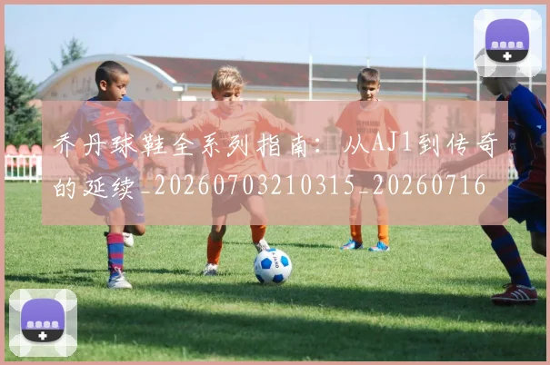 乔丹球鞋全系列指南：从AJ1到传奇的延续_20260703210315_20260716192250