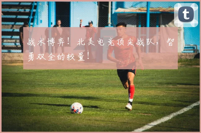 战术博弈!北美电竞顶尖战队,智勇双全的较量!