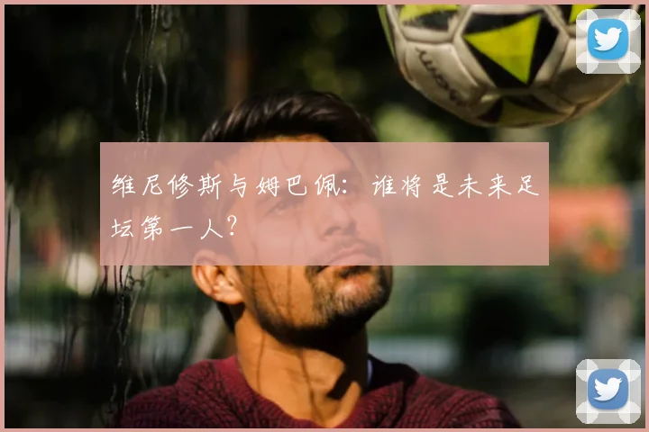 维尼修斯与姆巴佩：谁将是未来足坛第一人？