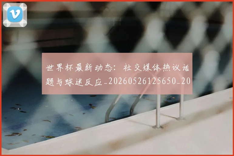 世界杯最新动态:社交媒体热议话题与球迷反应_20260526125650_20260702174223