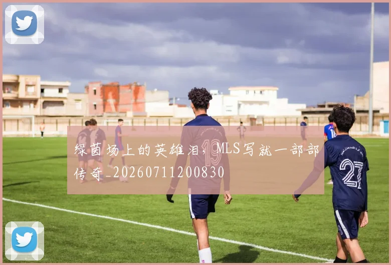 绿茵场上的英雄泪，MLS写就一部部传奇_20260711200830