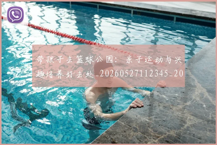 带孩子去篮球公园：亲子运动与兴趣培养好去处_20260527112345_20260707012253