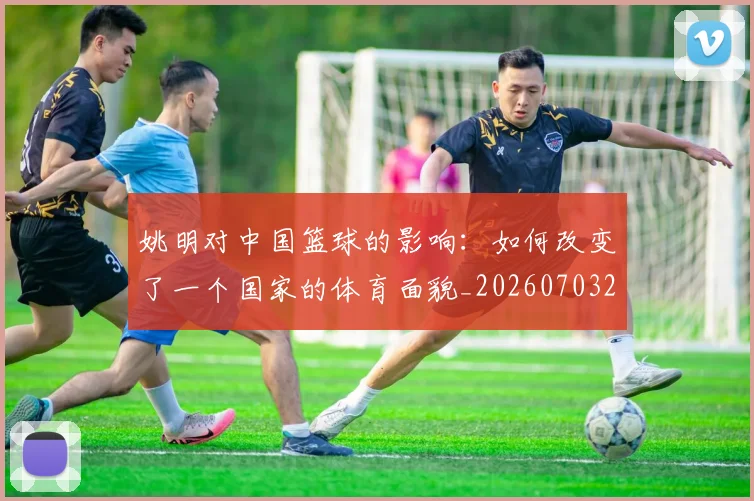姚明对中国篮球的影响:如何改变了一个国家的体育面貌_20260703232744_20260720191821