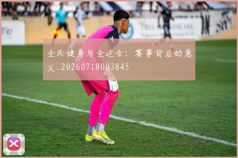 全民健身与全运会：赛事背后的意义_20260718003845
