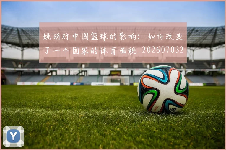 姚明对中国篮球的影响：如何改变了一个国家的体育面貌_20260703232744_20260720191821