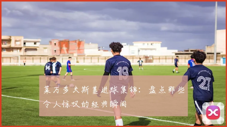 莱万多夫斯基进球集锦：盘点那些令人惊叹的经典瞬间