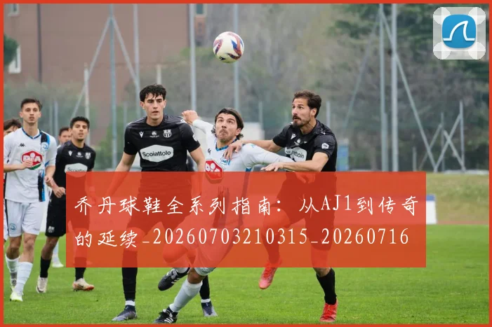乔丹球鞋全系列指南：从AJ1到传奇的延续_20260703210315_20260716192250