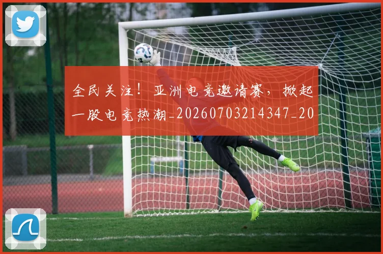 全民关注!亚洲电竞邀请赛,掀起一股电竞热潮_20260703214347_20260718003853