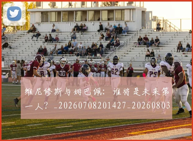 维尼修斯与姆巴佩：谁将是未来第一人？_20260708201427_20260803142953