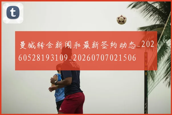 曼城转会新闻和最新签约动态_20260528193109_20260707021506