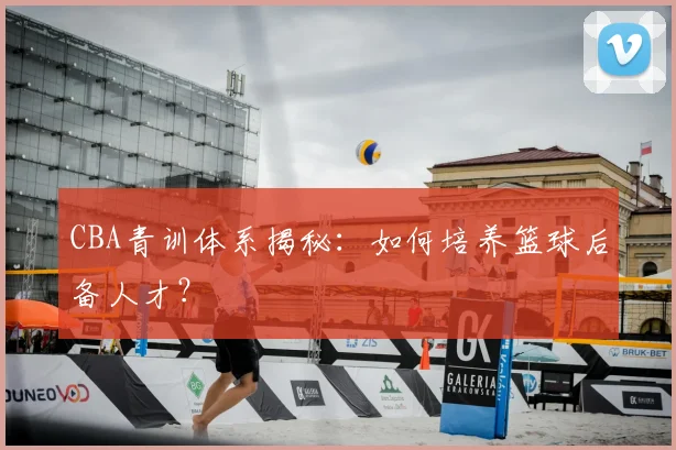 CBA青训体系揭秘：如何培养篮球后备人才？