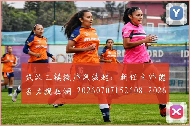 武汉三镇换帅风波起,新任主帅能否力挽狂澜_20260707152608_20260801170352
