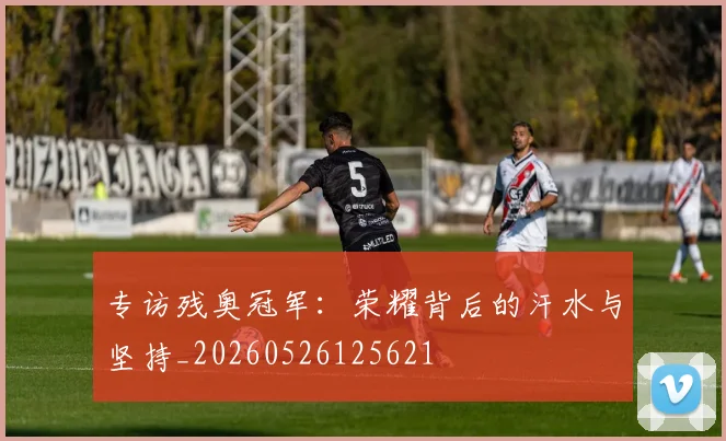 专访残奥冠军：荣耀背后的汗水与坚持_20260526125621